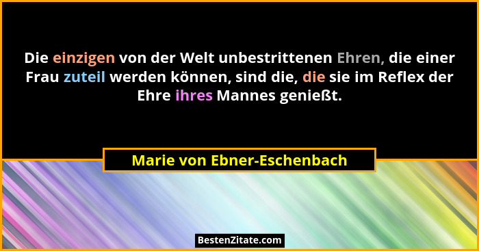 Die einzigen von der Welt unbestrittenen Ehren, die einer Frau zuteil werden können, sind die, die sie im Reflex der Ehre... - Marie von Ebner-Eschenbach