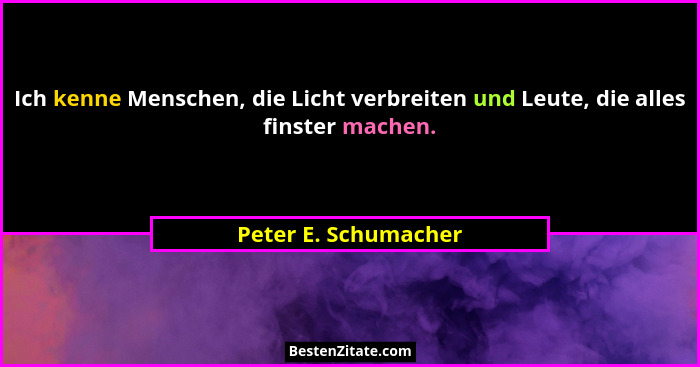 Ich kenne Menschen, die Licht verbreiten und Leute, die alles finster machen.... - Peter E. Schumacher