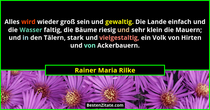 Alles wird wieder groß sein und gewaltig. Die Lande einfach und die Wasser faltig, die Bäume riesig und sehr klein die Mauern; un... - Rainer Maria Rilke