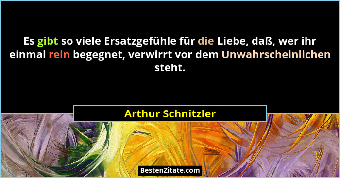 Es gibt so viele Ersatzgefühle für die Liebe, daß, wer ihr einmal rein begegnet, verwirrt vor dem Unwahrscheinlichen steht.... - Arthur Schnitzler