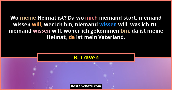 Wo meine Heimat ist? Da wo mich niemand stört, niemand wissen will, wer ich bin, niemand wissen will, was ich tu', niemand wissen will... - B. Traven