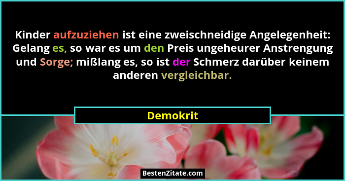 Kinder aufzuziehen ist eine zweischneidige Angelegenheit: Gelang es, so war es um den Preis ungeheurer Anstrengung und Sorge; mißlang es, s... - Demokrit