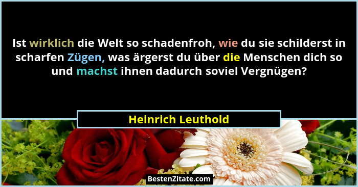 Ist wirklich die Welt so schadenfroh, wie du sie schilderst in scharfen Zügen, was ärgerst du über die Menschen dich so und machst... - Heinrich Leuthold