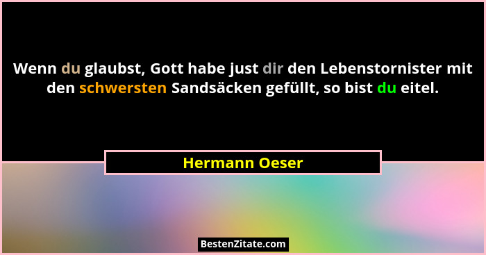 Wenn du glaubst, Gott habe just dir den Lebenstornister mit den schwersten Sandsäcken gefüllt, so bist du eitel.... - Hermann Oeser