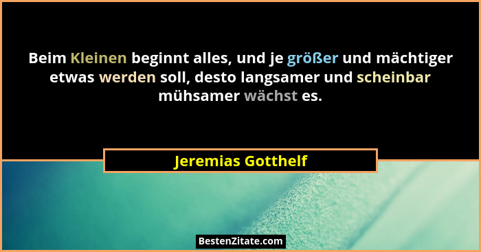 Beim Kleinen beginnt alles, und je größer und mächtiger etwas werden soll, desto langsamer und scheinbar mühsamer wächst es.... - Jeremias Gotthelf