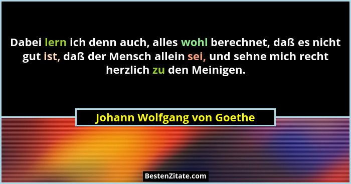 Dabei lern ich denn auch, alles wohl berechnet, daß es nicht gut ist, daß der Mensch allein sei, und sehne mich recht her... - Johann Wolfgang von Goethe