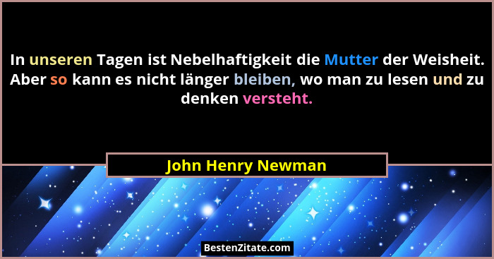 In unseren Tagen ist Nebelhaftigkeit die Mutter der Weisheit. Aber so kann es nicht länger bleiben, wo man zu lesen und zu denken... - John Henry Newman