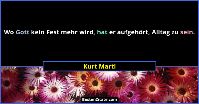 Wo Gott kein Fest mehr wird, hat er aufgehört, Alltag zu sein.... - Kurt Marti