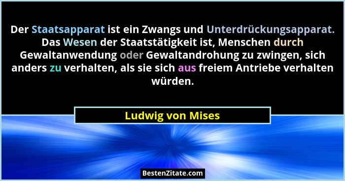 Der Staatsapparat ist ein Zwangs und Unterdrückungsapparat. Das Wesen der Staatstätigkeit ist, Menschen durch Gewaltanwendung oder... - Ludwig von Mises