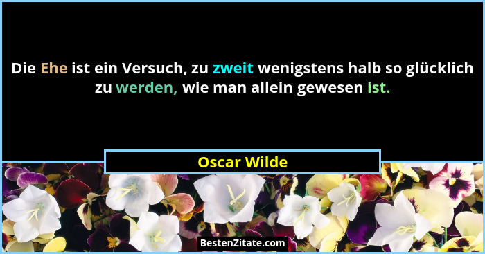 Die Ehe ist ein Versuch, zu zweit wenigstens halb so glücklich zu werden, wie man allein gewesen ist.... - Oscar Wilde
