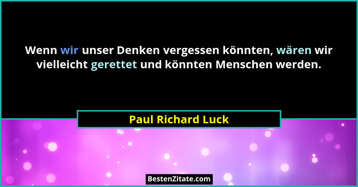 Wenn wir unser Denken vergessen könnten, wären wir vielleicht gerettet und könnten Menschen werden.... - Paul Richard Luck