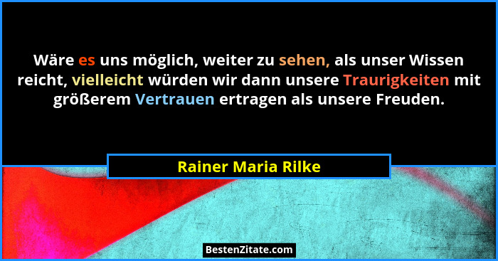 Wäre es uns möglich, weiter zu sehen, als unser Wissen reicht, vielleicht würden wir dann unsere Traurigkeiten mit größerem Vertr... - Rainer Maria Rilke