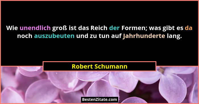 Wie unendlich groß ist das Reich der Formen; was gibt es da noch auszubeuten und zu tun auf Jahrhunderte lang.... - Robert Schumann