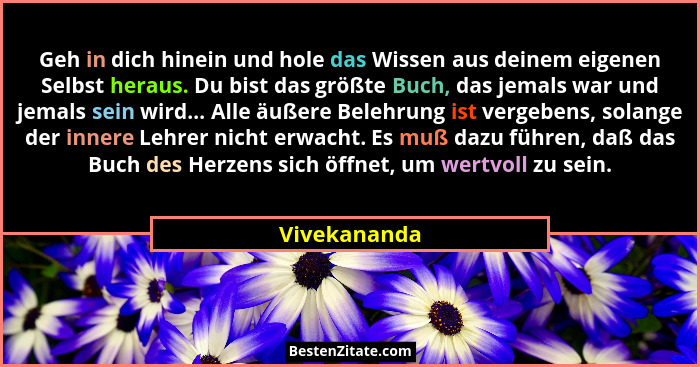 Geh in dich hinein und hole das Wissen aus deinem eigenen Selbst heraus. Du bist das größte Buch, das jemals war und jemals sein wird...... - Vivekananda