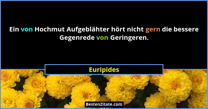 Ein von Hochmut Aufgeblähter hört nicht gern die bessere Gegenrede von Geringeren.... - Euripides