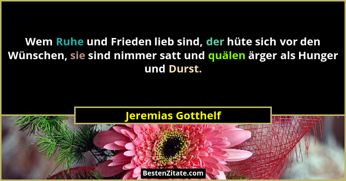 Wem Ruhe und Frieden lieb sind, der hüte sich vor den Wünschen, sie sind nimmer satt und quälen ärger als Hunger und Durst.... - Jeremias Gotthelf