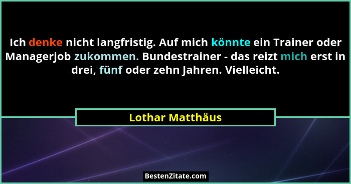 Ich denke nicht langfristig. Auf mich könnte ein Trainer oder Managerjob zukommen. Bundestrainer - das reizt mich erst in drei, fünf... - Lothar Matthäus