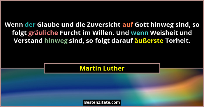 Wenn der Glaube und die Zuversicht auf Gott hinweg sind, so folgt gräuliche Furcht im Willen. Und wenn Weisheit und Verstand hinweg si... - Martin Luther