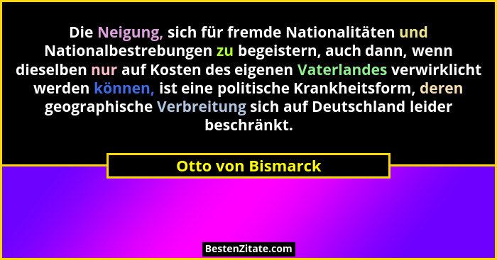 Die Neigung, sich für fremde Nationalitäten und Nationalbestrebungen zu begeistern, auch dann, wenn dieselben nur auf Kosten des e... - Otto von Bismarck