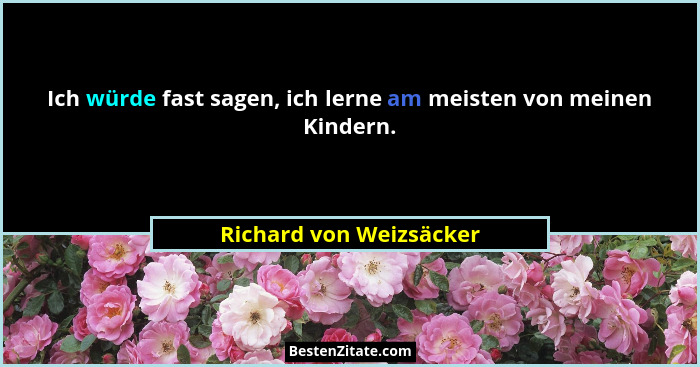 Ich würde fast sagen, ich lerne am meisten von meinen Kindern.... - Richard von Weizsäcker