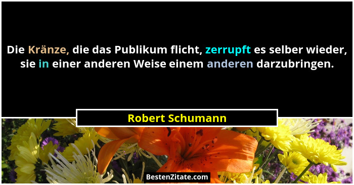 Die Kränze, die das Publikum flicht, zerrupft es selber wieder, sie in einer anderen Weise einem anderen darzubringen.... - Robert Schumann