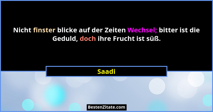 Nicht finster blicke auf der Zeiten Wechsel; bitter ist die Geduld, doch ihre Frucht ist süß.... - Saadi