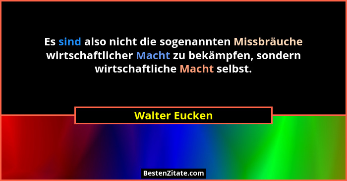 Es sind also nicht die sogenannten Missbräuche wirtschaftlicher Macht zu bekämpfen, sondern wirtschaftliche Macht selbst.... - Walter Eucken