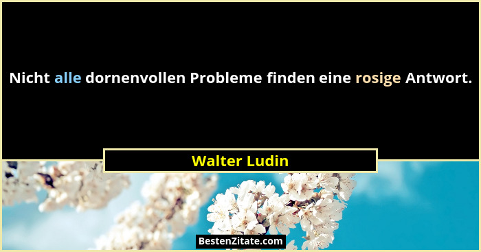 Nicht alle dornenvollen Probleme finden eine rosige Antwort.... - Walter Ludin
