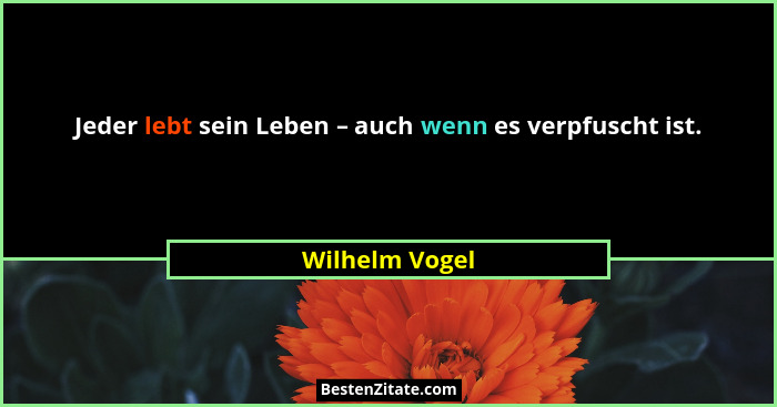 Jeder lebt sein Leben – auch wenn es verpfuscht ist.... - Wilhelm Vogel
