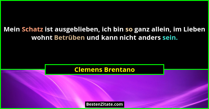 Mein Schatz ist ausgeblieben, ich bin so ganz allein, im Lieben wohnt Betrüben und kann nicht anders sein.... - Clemens Brentano