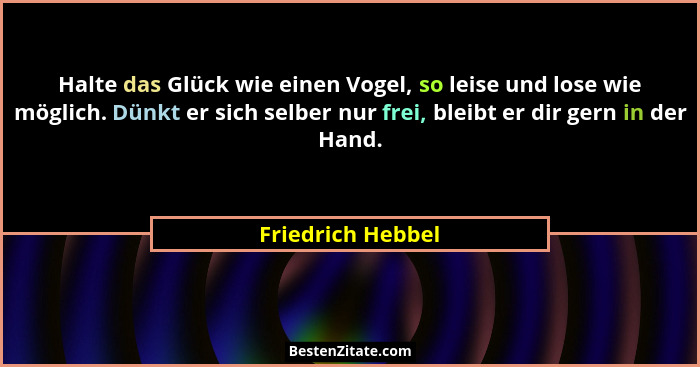 Halte das Glück wie einen Vogel, so leise und lose wie möglich. Dünkt er sich selber nur frei, bleibt er dir gern in der Hand.... - Friedrich Hebbel
