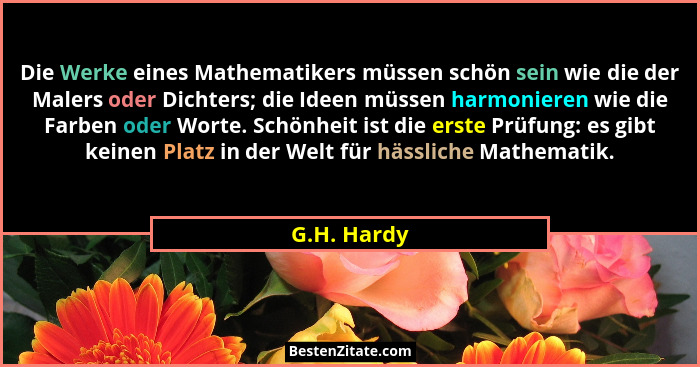 Die Werke eines Mathematikers müssen schön sein wie die der Malers oder Dichters; die Ideen müssen harmonieren wie die Farben oder Worte.... - G.H. Hardy