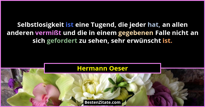 Selbstlosigkeit ist eine Tugend, die jeder hat, an allen anderen vermißt und die in einem gegebenen Falle nicht an sich gefordert zu s... - Hermann Oeser