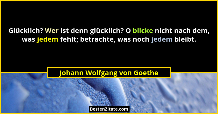 Glücklich? Wer ist denn glücklich? O blicke nicht nach dem, was jedem fehlt; betrachte, was noch jedem bleibt.... - Johann Wolfgang von Goethe