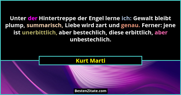 Unter der Hintertreppe der Engel lerne ich: Gewalt bleibt plump, summarisch, Liebe wird zart und genau. Ferner: jene ist unerbittlich, ab... - Kurt Marti