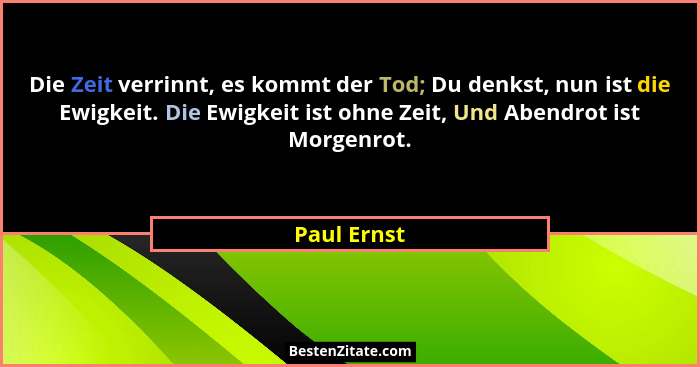 Die Zeit verrinnt, es kommt der Tod; Du denkst, nun ist die Ewigkeit. Die Ewigkeit ist ohne Zeit, Und Abendrot ist Morgenrot.... - Paul Ernst