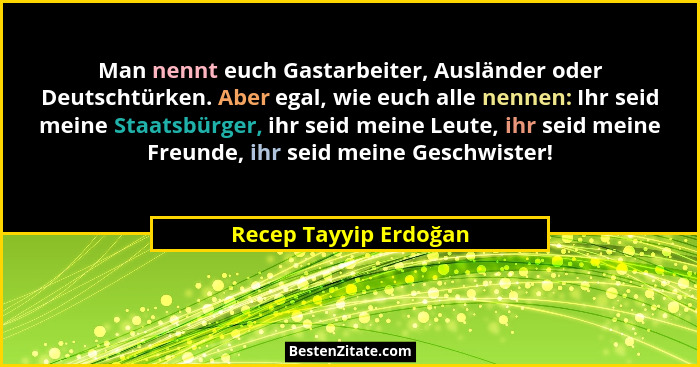 Man nennt euch Gastarbeiter, Ausländer oder Deutschtürken. Aber egal, wie euch alle nennen: Ihr seid meine Staatsbürger, ihr se... - Recep Tayyip Erdoğan