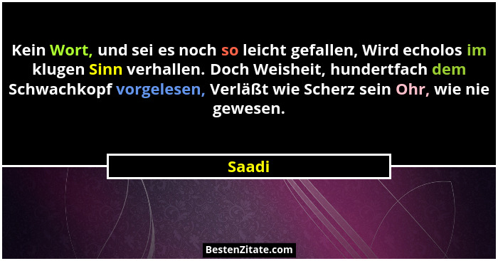 Kein Wort, und sei es noch so leicht gefallen, Wird echolos im klugen Sinn verhallen. Doch Weisheit, hundertfach dem Schwachkopf vorgelesen, V... - Saadi