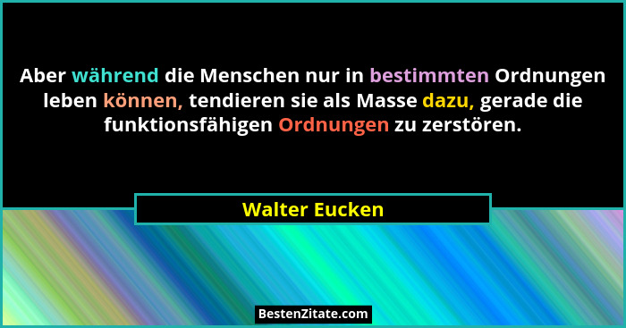 Aber während die Menschen nur in bestimmten Ordnungen leben können, tendieren sie als Masse dazu, gerade die funktionsfähigen Ordnunge... - Walter Eucken