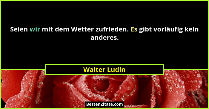 Seien wir mit dem Wetter zufrieden. Es gibt vorläufig kein anderes.... - Walter Ludin