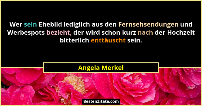 Wer sein Ehebild lediglich aus den Fernsehsendungen und Werbespots bezieht, der wird schon kurz nach der Hochzeit bitterlich enttäusch... - Angela Merkel