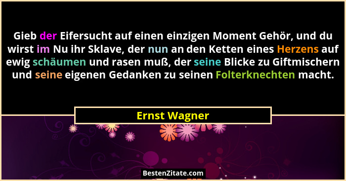 Gieb der Eifersucht auf einen einzigen Moment Gehör, und du wirst im Nu ihr Sklave, der nun an den Ketten eines Herzens auf ewig schäum... - Ernst Wagner