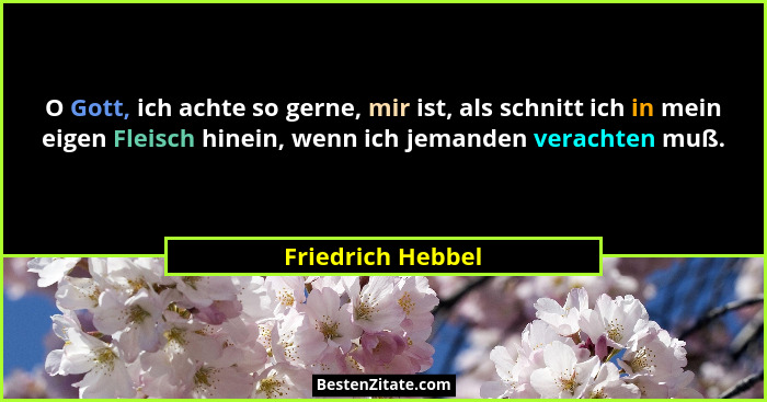 O Gott, ich achte so gerne, mir ist, als schnitt ich in mein eigen Fleisch hinein, wenn ich jemanden verachten muß.... - Friedrich Hebbel