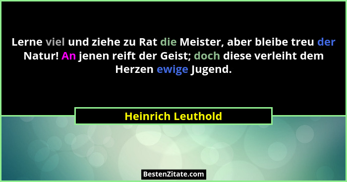 Lerne viel und ziehe zu Rat die Meister, aber bleibe treu der Natur! An jenen reift der Geist; doch diese verleiht dem Herzen ewig... - Heinrich Leuthold