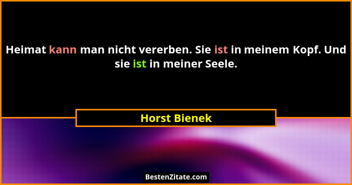 Heimat kann man nicht vererben. Sie ist in meinem Kopf. Und sie ist in meiner Seele.... - Horst Bienek