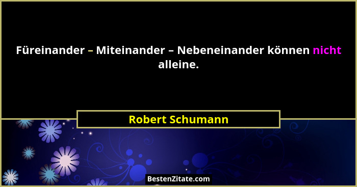 Füreinander – Miteinander – Nebeneinander können nicht alleine.... - Robert Schumann