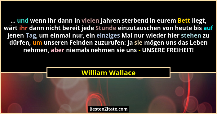 ... und wenn ihr dann in vielen Jahren sterbend in eurem Bett liegt, wärt ihr dann nicht bereit jede Stunde einzutauschen von heute... - William Wallace