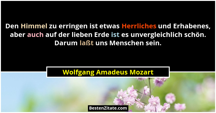 Den Himmel zu erringen ist etwas Herrliches und Erhabenes, aber auch auf der lieben Erde ist es unvergleichlich schön. Darum... - Wolfgang Amadeus Mozart