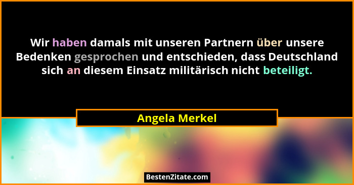 Wir haben damals mit unseren Partnern über unsere Bedenken gesprochen und entschieden, dass Deutschland sich an diesem Einsatz militär... - Angela Merkel