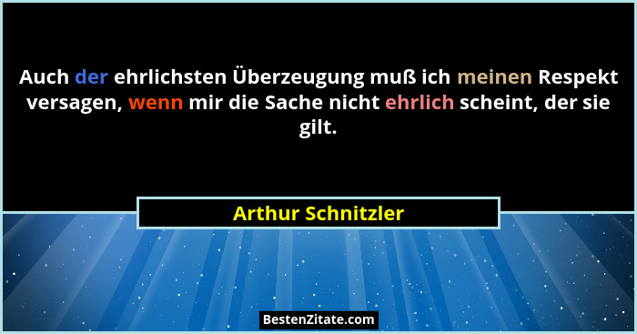 Auch der ehrlichsten Überzeugung muß ich meinen Respekt versagen, wenn mir die Sache nicht ehrlich scheint, der sie gilt.... - Arthur Schnitzler